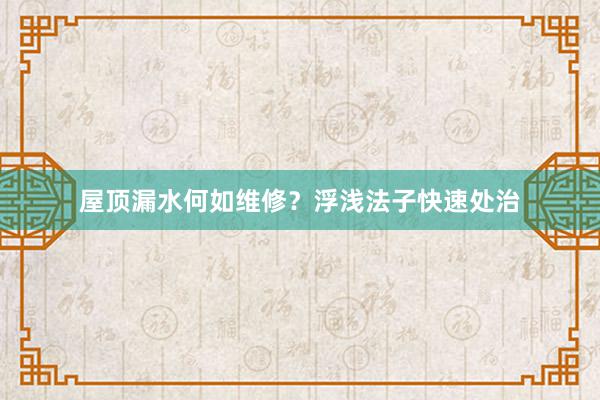屋顶漏水何如维修？浮浅法子快速处治