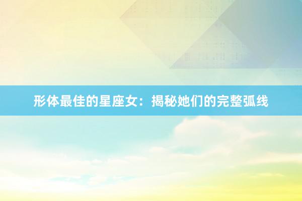 形体最佳的星座女：揭秘她们的完整弧线