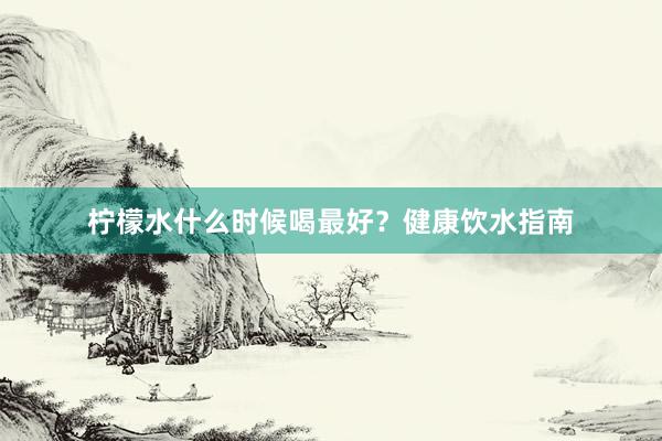 柠檬水什么时候喝最好？健康饮水指南