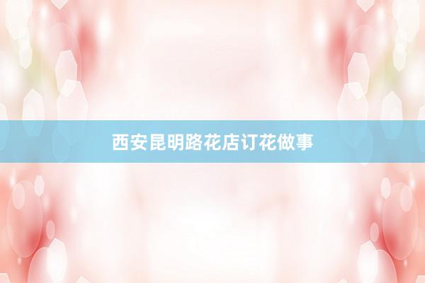 西安昆明路花店订花做事