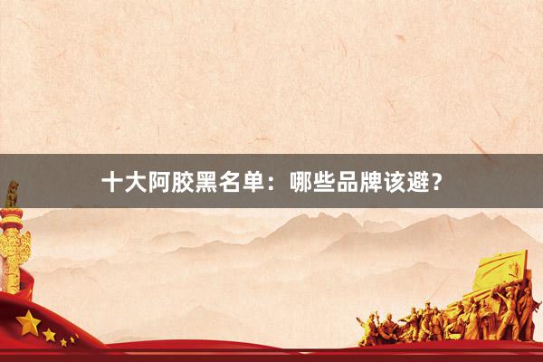 十大阿胶黑名单：哪些品牌该避？
