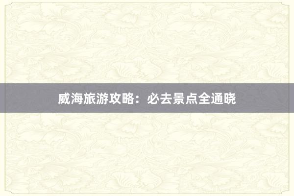 威海旅游攻略:必去景点全通晓